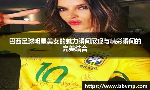 巴西足球明星美女的魅力瞬间展现与精彩瞬间的完美结合