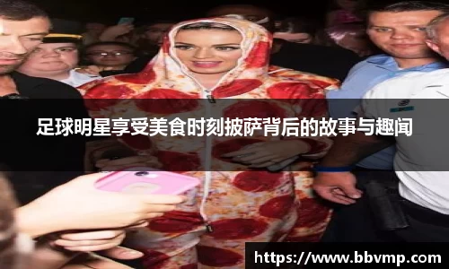 足球明星享受美食时刻披萨背后的故事与趣闻
